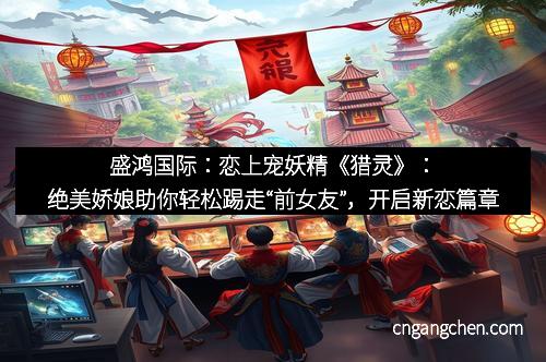 盛鸿国际：恋上宠妖精《猎灵》：绝美娇娘助你轻松踢走“前女友”，开启新恋篇章