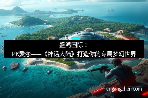 盛鸿国际：PK爱恋——《神话大陆》打造你的专属梦幻世界