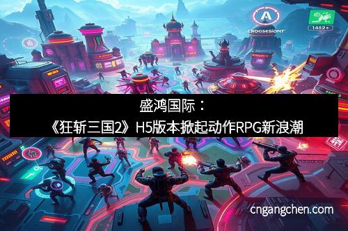 盛鸿国际：《狂斩三国2》H5版本掀起动作RPG新浪潮