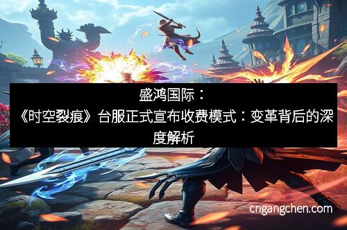 盛鸿国际：《时空裂痕》台服正式宣布收费模式：变革背后的深度解析